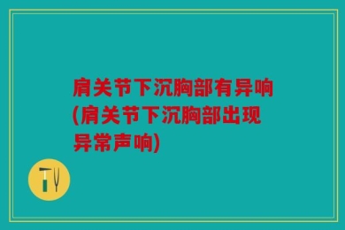 肩关节下沉胸部有异响(肩关节下沉胸部出现异常声响)
