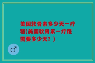 美国软骨素多少天一疗程(美国软骨素一疗程需要多少天？)