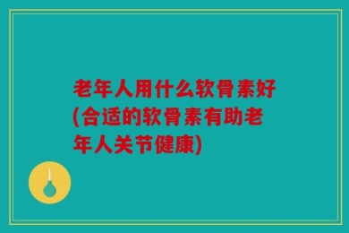 老年人用什么软骨素好(合适的软骨素有助老年人关节健康)