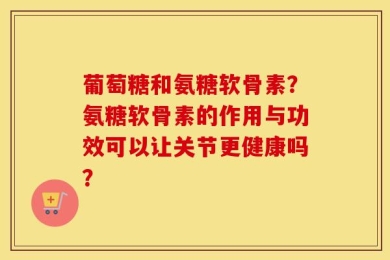 葡萄糖和氨糖软骨素？氨糖软骨素的作用与功效可以让关节更健康吗？