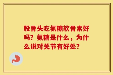股骨头吃氨糖软骨素好吗？氨糖是什么，为什么说对关节有好处？