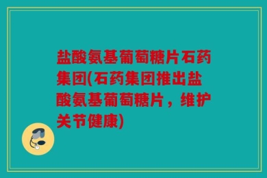 盐酸氨基葡萄糖片石药集团(石药集团推出盐酸氨基葡萄糖片，维护关节健康)