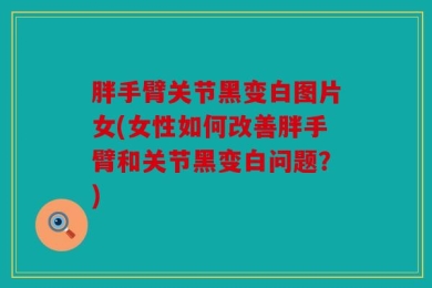胖手臂关节黑变白图片女(女性如何改善胖手臂和关节黑变白问题？)