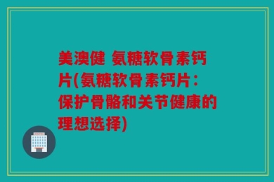 美澳健 氨糖软骨素钙片(氨糖软骨素钙片：保护骨骼和关节健康的理想选择)
