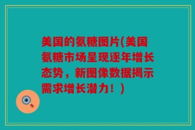 美国的氨糖图片(美国氨糖市场呈现逐年增长态势，新图像数据揭示需求增长潜力！)