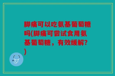 脚痛可以吃氨基葡萄糖吗(脚痛可尝试食用氨基葡萄糖，有效缓解？)