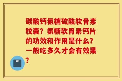 碳酸钙氨糖硫酸软骨素胶囊？氨糖软骨素钙片的功效和作用是什么？一般吃多久才会有效果？
