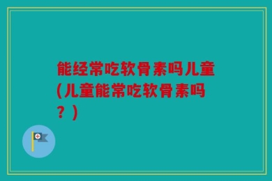 能经常吃软骨素吗儿童(儿童能常吃软骨素吗？)