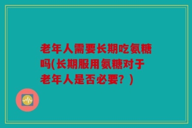 老年人需要长期吃氨糖吗(长期服用氨糖对于老年人是否必要？)