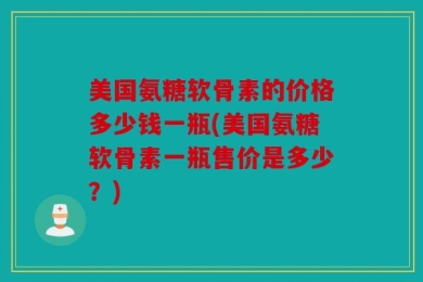 美国氨糖软骨素的价格多少钱一瓶(美国氨糖软骨素一瓶售价是多少？)