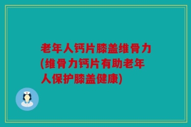老年人钙片膝盖维骨力(维骨力钙片有助老年人保护膝盖健康)