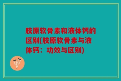 胶原软骨素和液体钙的区别(胶原软骨素与液体钙：功效与区别)