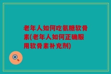 老年人如何吃氨糖软骨素(老年人如何正确服用软骨素补充剂)