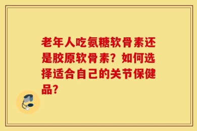 老年人吃氨糖软骨素还是胶原软骨素？如何选择适合自己的关节保健品？