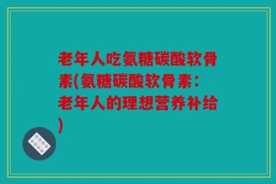 老年人吃氨糖碳酸软骨素(氨糖碳酸软骨素：老年人的理想营养补给)