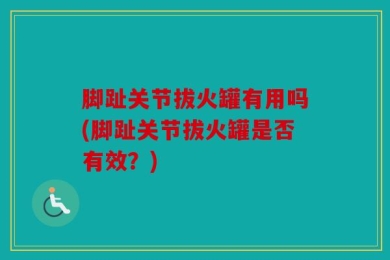 脚趾关节拔火罐有用吗(脚趾关节拔火罐是否有效？)