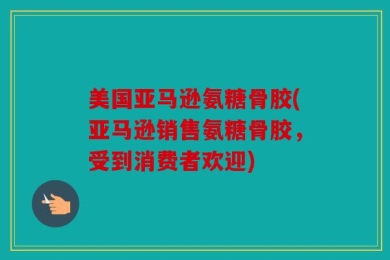 美国亚马逊氨糖骨胶(亚马逊销售氨糖骨胶，受到消费者欢迎)