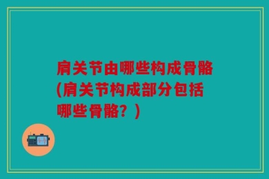 肩关节由哪些构成骨骼(肩关节构成部分包括哪些骨骼？)