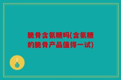 脆骨含氨糖吗(含氨糖的脆骨产品值得一试)