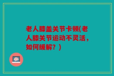 老人膝盖关节卡顿(老人膝关节运动不灵活，如何缓解？)