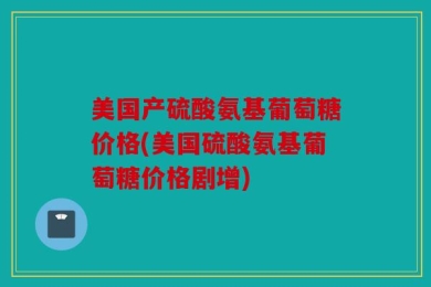 美国产硫酸氨基葡萄糖价格(美国硫酸氨基葡萄糖价格剧增)