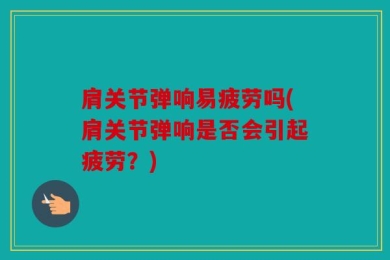 肩关节弹响易疲劳吗(肩关节弹响是否会引起疲劳？)
