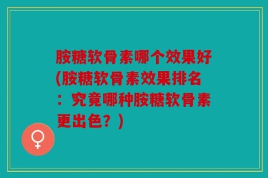 胺糖软骨素哪个效果好(胺糖软骨素效果排名：究竟哪种胺糖软骨素更出色？)