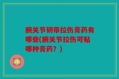 腕关节韧带拉伤膏药有哪些(腕关节拉伤可贴哪种膏药？)