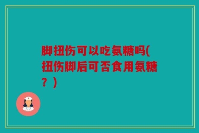 脚扭伤可以吃氨糖吗(扭伤脚后可否食用氨糖？)
