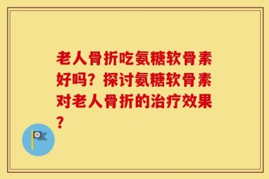 老人骨折吃氨糖软骨素好吗？探讨氨糖软骨素对老人骨折的治疗效果？