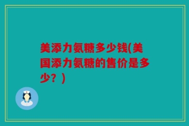 美添力氨糖多少钱(美国添力氨糖的售价是多少？)