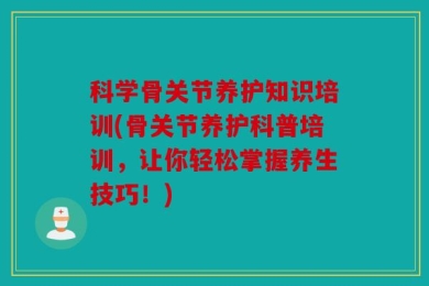 科学骨关节养护知识培训(骨关节养护科普培训，让你轻松掌握养生技巧！)
