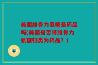 美国维骨力氨糖是药品吗(美国是否将维骨力氨糖归类为药品？)
