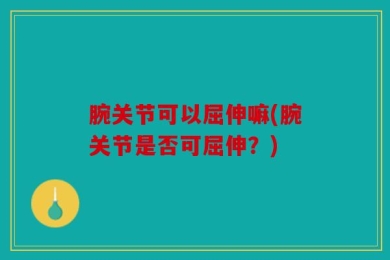 腕关节可以屈伸嘛(腕关节是否可屈伸？)