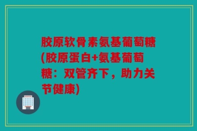 胶原软骨素氨基葡萄糖(胶原蛋白+氨基葡萄糖：双管齐下，助力关节健康)