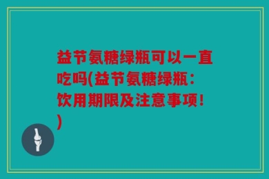 益节氨糖绿瓶可以一直吃吗(益节氨糖绿瓶：饮用期限及注意事项！)