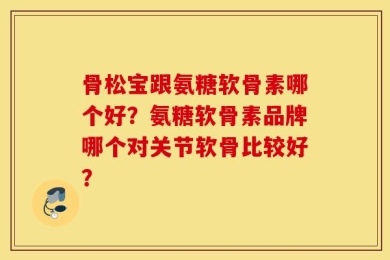 骨松宝跟氨糖软骨素哪个好？氨糖软骨素品牌哪个对关节软骨比较好？