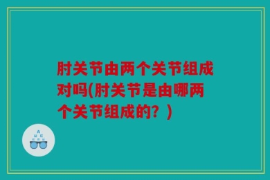 肘关节由两个关节组成对吗(肘关节是由哪两个关节组成的？)