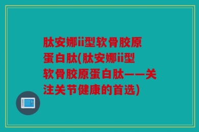 肽安娜ii型软骨胶原蛋白肽(肽安娜ii型软骨胶原蛋白肽——关注关节健康的首选)