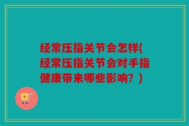 经常压指关节会怎样(经常压指关节会对手指健康带来哪些影响？)