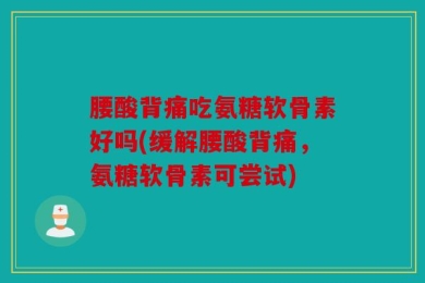 腰酸背痛吃氨糖软骨素好吗(缓解腰酸背痛，氨糖软骨素可尝试)
