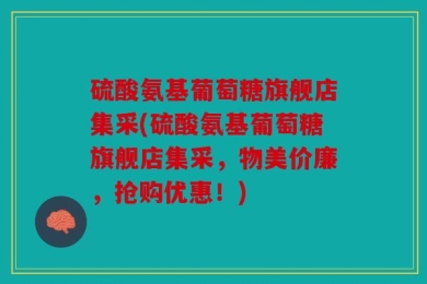 硫酸氨基葡萄糖旗舰店集采(硫酸氨基葡萄糖旗舰店集采，物美价廉，抢购优惠！)