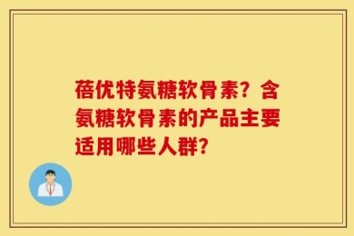 蓓优特氨糖软骨素？含氨糖软骨素的产品主要适用哪些人群？