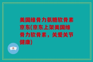 美国维骨力氨糖软骨素京东(京东上架美国维骨力软骨素，关爱关节健康)