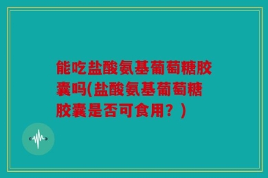能吃盐酸氨基葡萄糖胶囊吗(盐酸氨基葡萄糖胶囊是否可食用？)