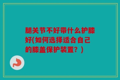 腿关节不好带什么护膝好(如何选择适合自己的膝盖保护装置？)