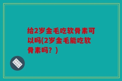 给2岁金毛吃软骨素可以吗(2岁金毛能吃软骨素吗？)