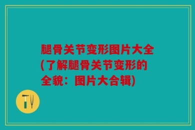 腿骨关节变形图片大全(了解腿骨关节变形的全貌：图片大合辑)