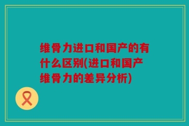 维骨力进口和国产的有什么区别(进口和国产维骨力的差异分析)