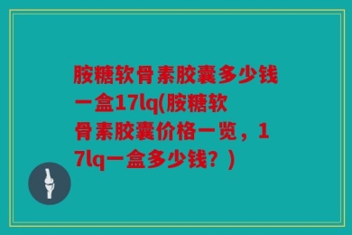 胺糖软骨素胶囊多少钱一盒17lq(胺糖软骨素胶囊价格一览，17lq一盒多少钱？)